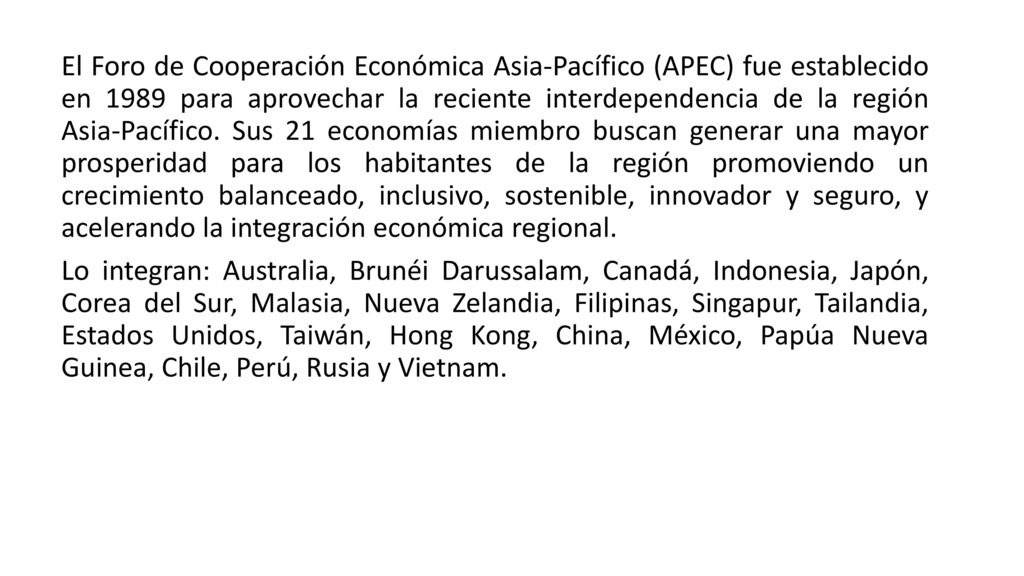 El Foro de Cooperación Económica Asia-Pacífico (APEC) fue establecido en 1989 para aprovechar la reciente interdependencia de la región Asia-Pacífico. Sus 21 economías miembro buscan generar una mayor prosperidad para los habitantes de la región promoviendo un crecimiento balanceado, inclusivo, sostenible, innovador y seguro, y acelerando la integración económica regional.