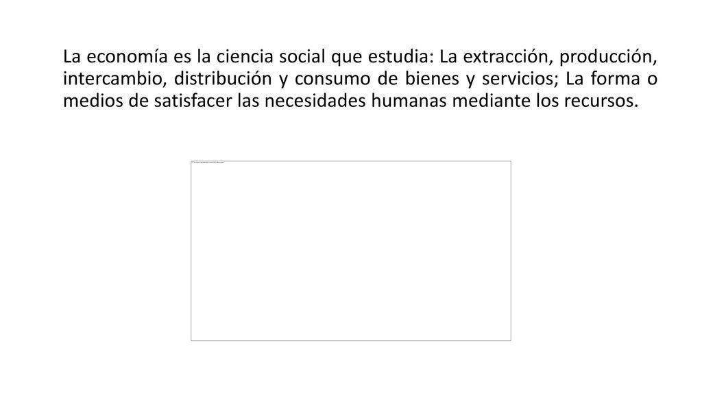 La economía es la ciencia social que estudia: La extracción, producción, intercambio, distribución y consumo de bienes y servicios; La forma o medios de satisfacer las necesidades humanas mediante los recursos.