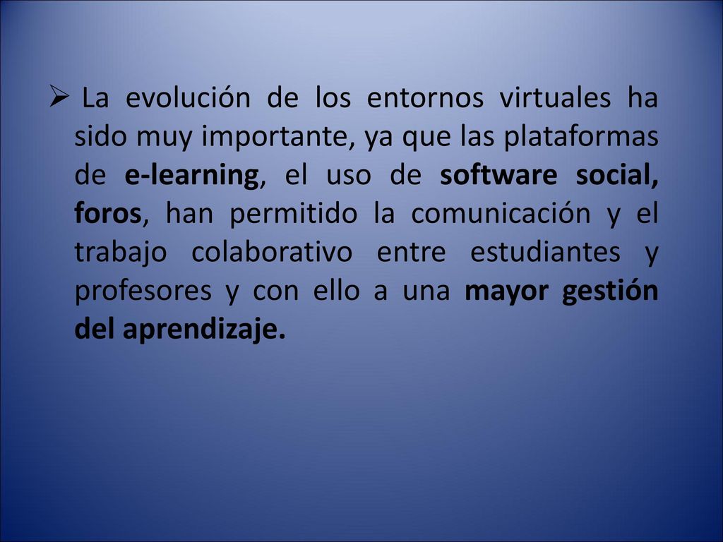La evolución de los entornos virtuales ha sido muy importante, ya que las plataformas de e-learning, el uso de software social, foros, han permitido la comunicación y el trabajo colaborativo entre estudiantes y profesores y con ello a una mayor gestión del aprendizaje.