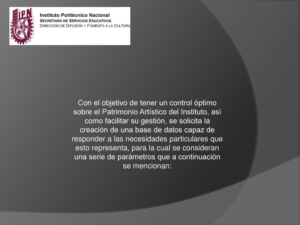 Con el objetivo de tener un control óptimo sobre el Patrimonio Artístico del Instituto, así como facilitar su gestión, se solicita la creación de una base de datos capaz de responder a las necesidades particulares que esto representa, para la cual se consideran una serie de parámetros que a continuación se mencionan: