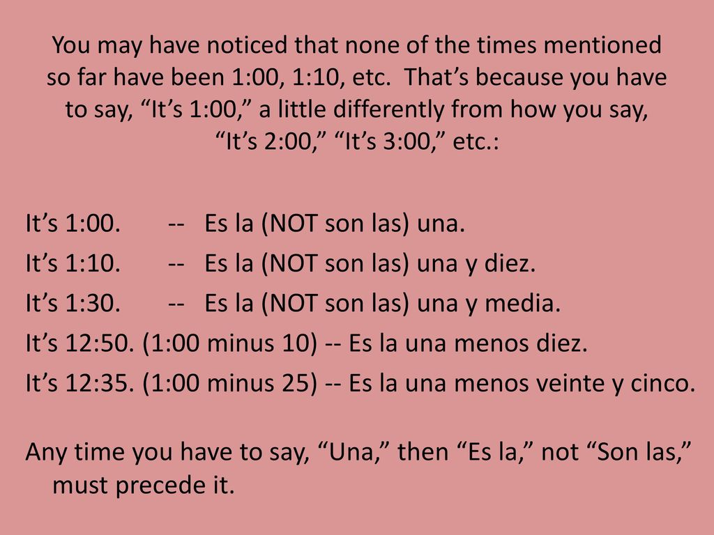 You may have noticed that none of the times mentioned so far have been 1:00, 1:10, etc. That’s because you have to say, It’s 1:00, a little differently from how you say, It’s 2:00, It’s 3:00, etc.: