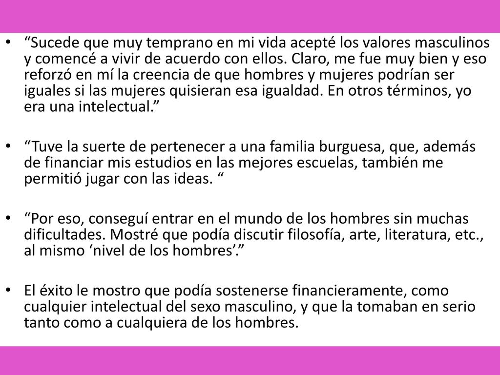 Sucede que muy temprano en mi vida acepté los valores masculinos y comencé a vivir de acuerdo con ellos. Claro, me fue muy bien y eso reforzó en mí la creencia de que hombres y mujeres podrían ser iguales si las mujeres quisieran esa igualdad. En otros términos, yo era una intelectual.