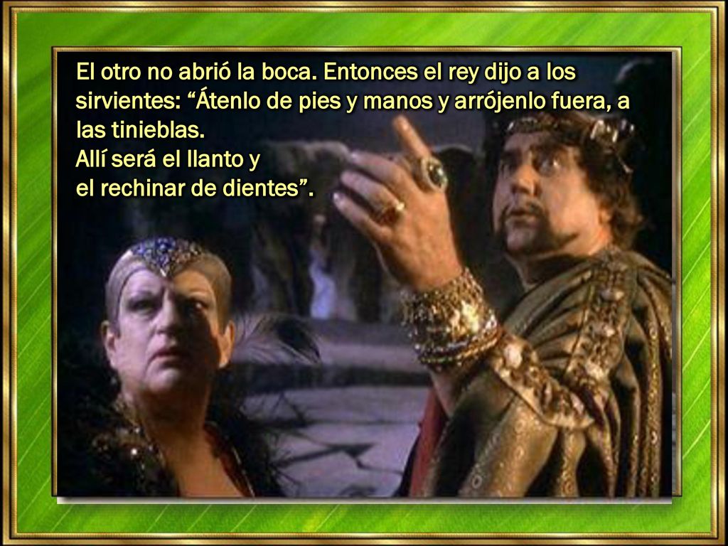 El otro no abrió la boca. Entonces el rey dijo a los sirvientes: Átenlo de pies y manos y arrójenlo fuera, a las tinieblas.
