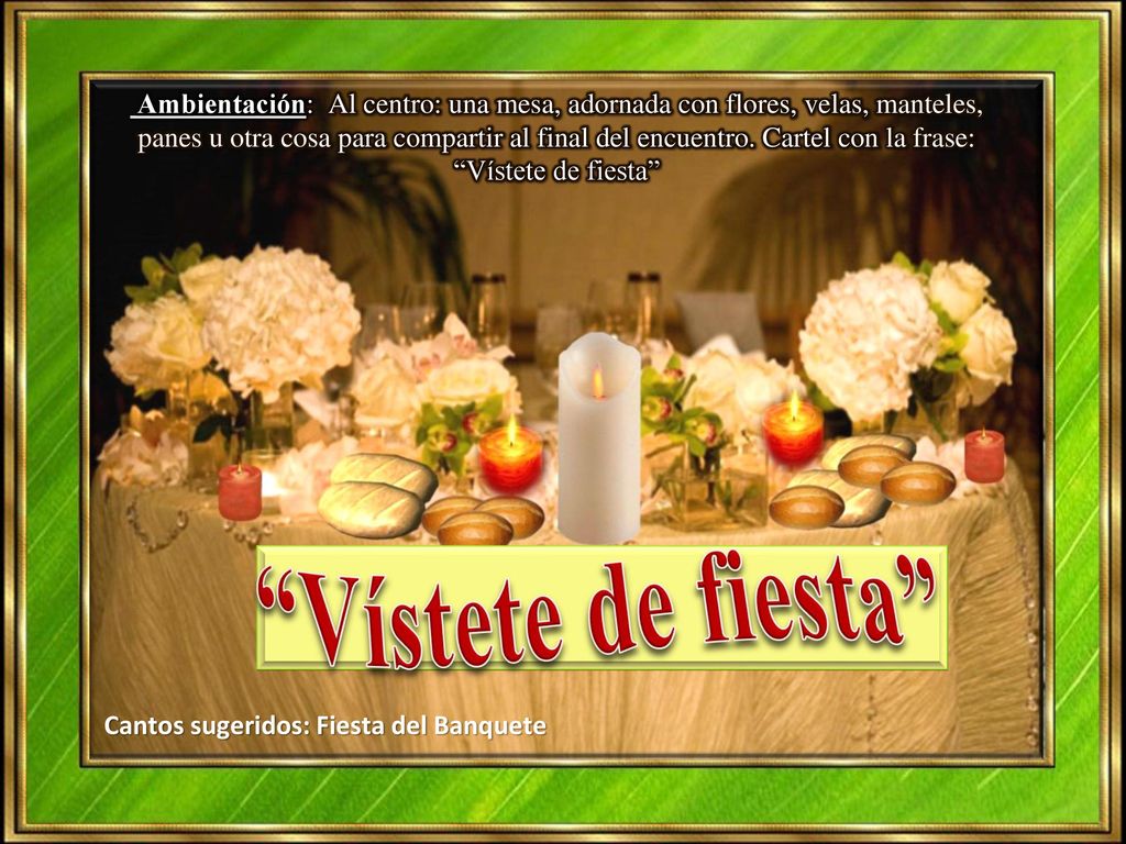 Ambientación: Al centro: una mesa, adornada con flores, velas, manteles, panes u otra cosa para compartir al final del encuentro. Cartel con la frase: Vístete de fiesta