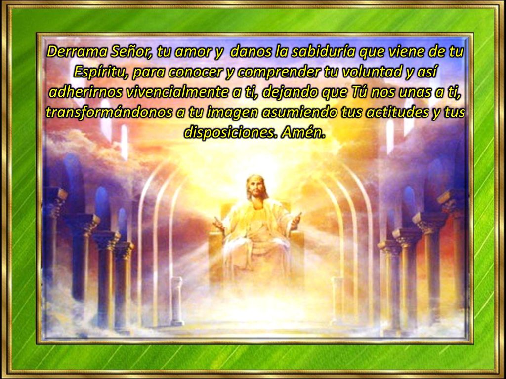 Derrama Señor, tu amor y danos la sabiduría que viene de tu Espíritu, para conocer y comprender tu voluntad y así adherirnos vivencialmente a ti, dejando que Tú nos unas a ti,