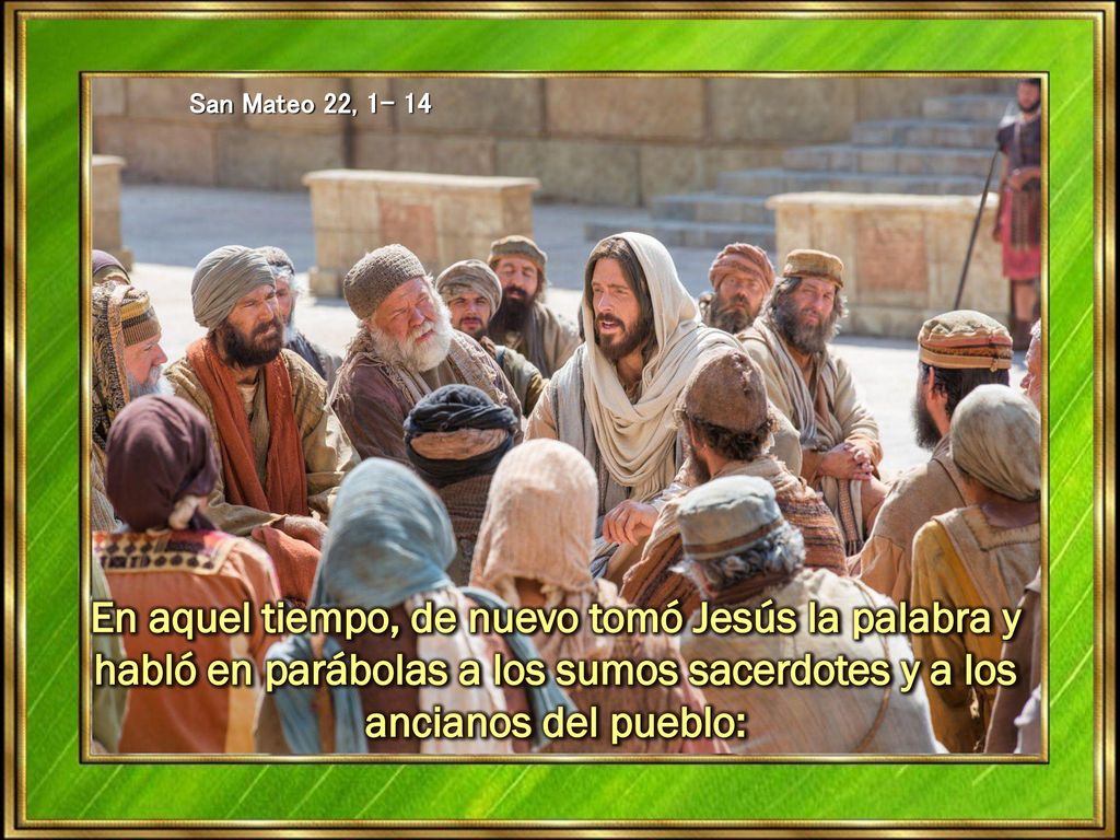 San Mateo 22, En aquel tiempo, de nuevo tomó Jesús la palabra y habló en parábolas a los sumos sacerdotes y a los ancianos del pueblo: