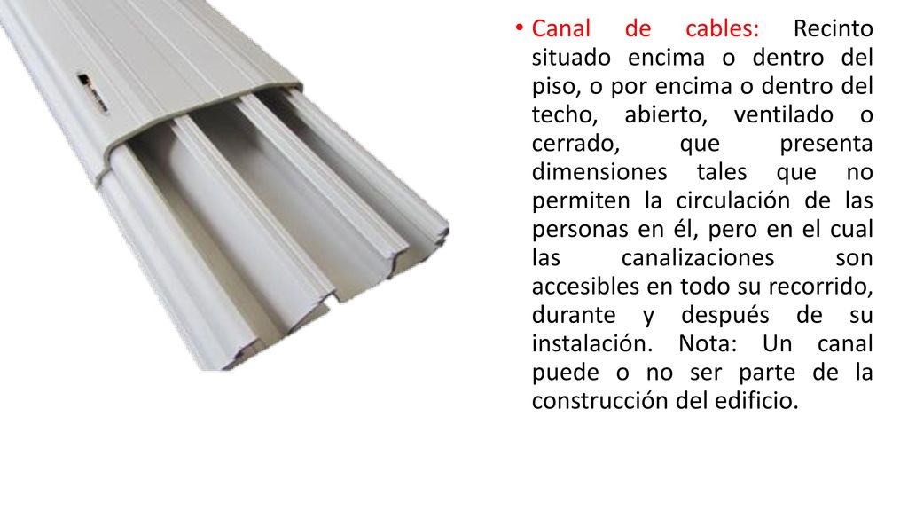 Canal de cables: Recinto situado encima o dentro del piso, o por encima o dentro del techo, abierto, ventilado o cerrado, que presenta dimensiones tales que no permiten la circulación de las personas en él, pero en el cual las canalizaciones son accesibles en todo su recorrido, durante y después de su instalación.