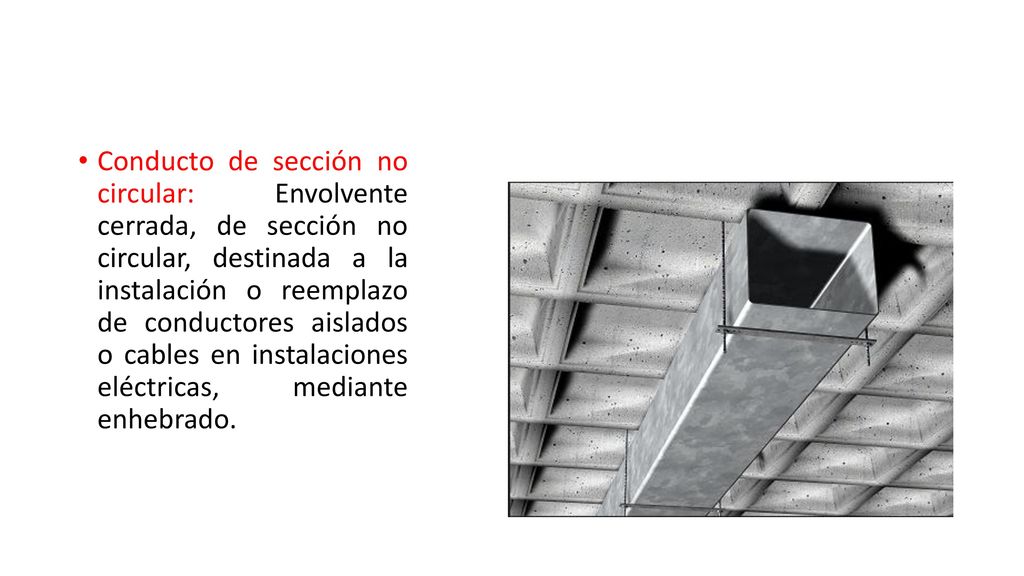 Conducto de sección no circular: Envolvente cerrada, de sección no circular, destinada a la instalación o reemplazo de conductores aislados o cables en instalaciones eléctricas, mediante enhebrado.