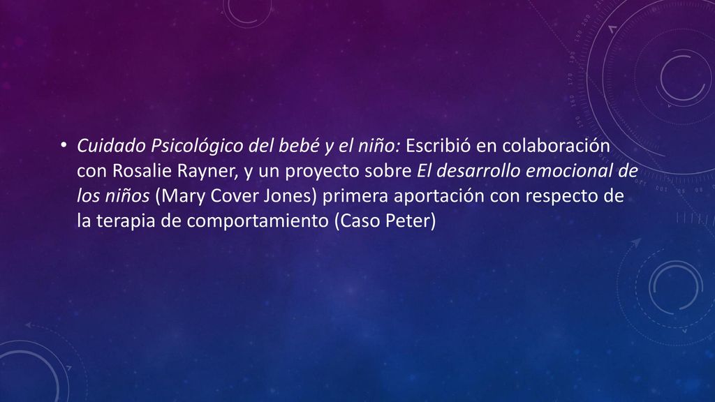 Cuidado Psicológico del bebé y el niño: Escribió en colaboración con Rosalie Rayner, y un proyecto sobre El desarrollo emocional de los niños (Mary Cover Jones) primera aportación con respecto de la terapia de comportamiento (Caso Peter)