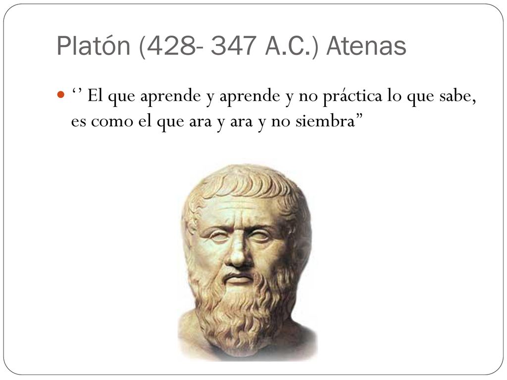 Platón ( A.C.) Atenas ‘’ El que aprende y aprende y no práctica lo que sabe, es como el que ara y ara y no siembra’’