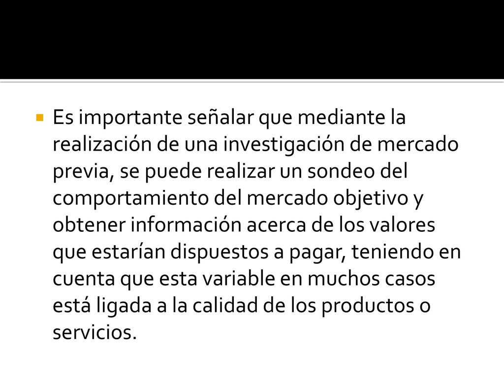 Es importante señalar que mediante la realización de una investigación de mercado previa, se puede realizar un sondeo del comportamiento del mercado objetivo y obtener información acerca de los valores que estarían dispuestos a pagar, teniendo en cuenta que esta variable en muchos casos está ligada a la calidad de los productos o servicios.
