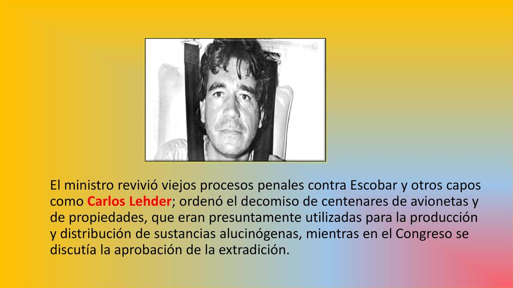 El ministro revivió viejos procesos penales contra Escobar y otros capos como Carlos Lehder; ordenó el decomiso de centenares de avionetas y de propiedades, que eran presuntamente utilizadas para la producción y distribución de sustancias alucinógenas, mientras en el Congreso se discutía la aprobación de la extradición.