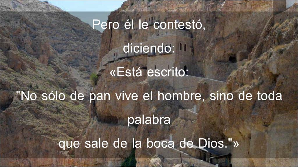 Pero él le contestó, diciendo: «Está escrito: No sólo de pan vive el hombre, sino de toda palabra que sale de la boca de Dios. »