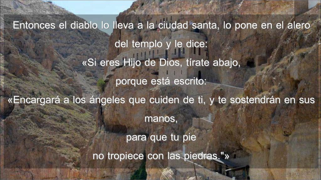 Entonces el diablo lo lleva a la ciudad santa, lo pone en el alero del templo y le dice: «Si eres Hijo de Dios, tírate abajo, porque está escrito: «Encargará a los ángeles que cuiden de ti, y te sostendrán en sus manos, para que tu pie no tropiece con las piedras. »