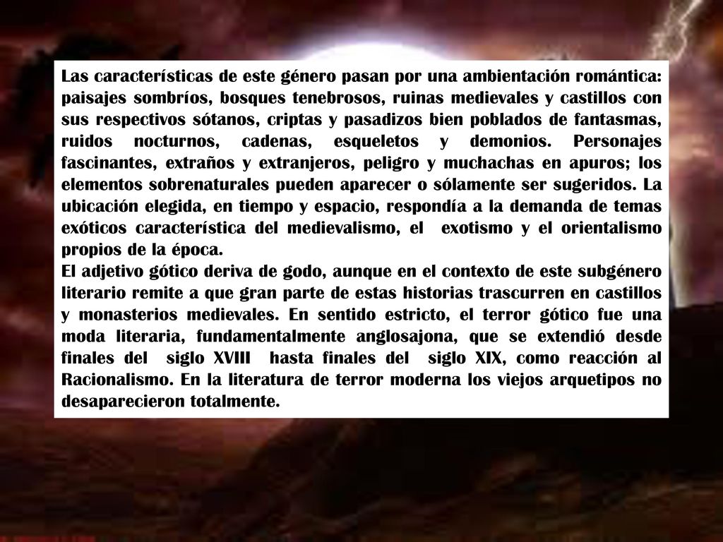 Las características de este género pasan por una ambientación romántica: paisajes sombríos, bosques tenebrosos, ruinas medievales y castillos con sus respectivos sótanos, criptas y pasadizos bien poblados de fantasmas, ruidos nocturnos, cadenas, esqueletos y demonios. Personajes fascinantes, extraños y extranjeros, peligro y muchachas en apuros; los elementos sobrenaturales pueden aparecer o sólamente ser sugeridos. La ubicación elegida, en tiempo y espacio, respondía a la demanda de temas exóticos característica del medievalismo, el exotismo y el orientalismo propios de la época.
