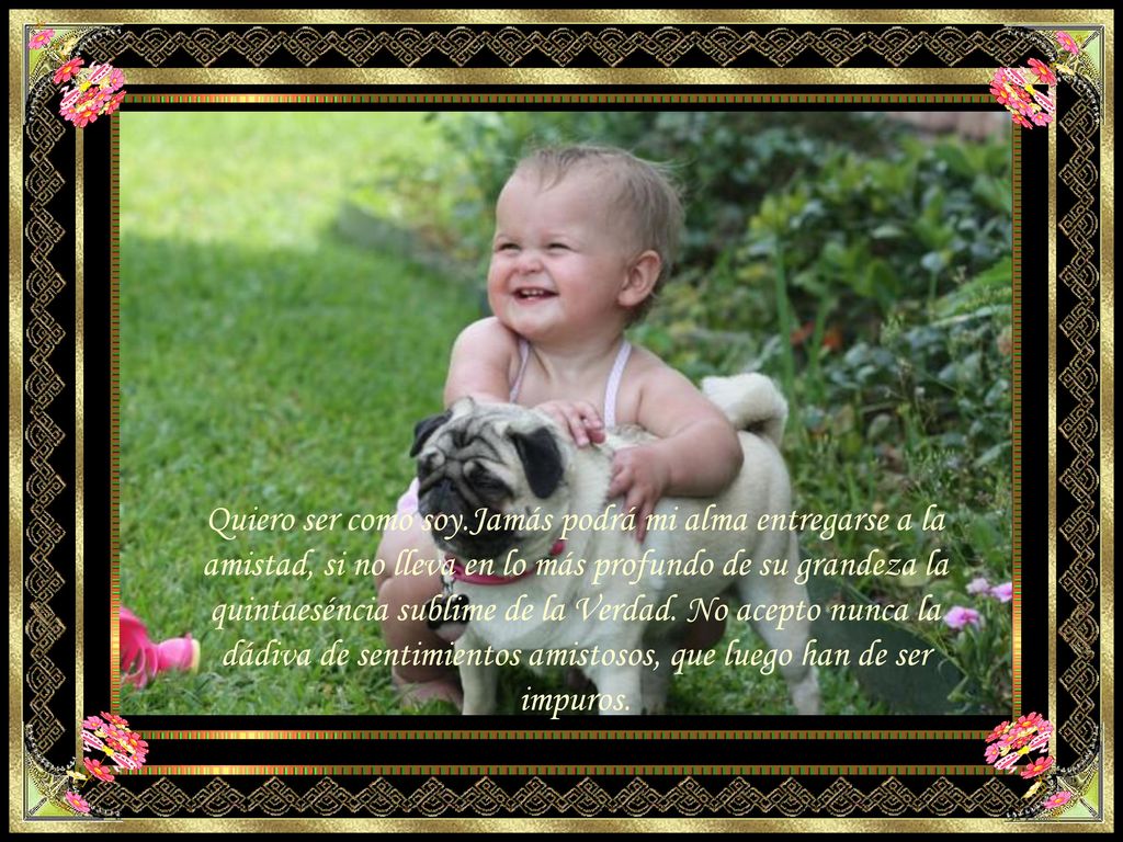 Quiero ser como soy.Jamás podrá mi alma entregarse a la amistad, si no lleva en lo más profundo de su grandeza la quintaeséncia sublime de la Verdad.