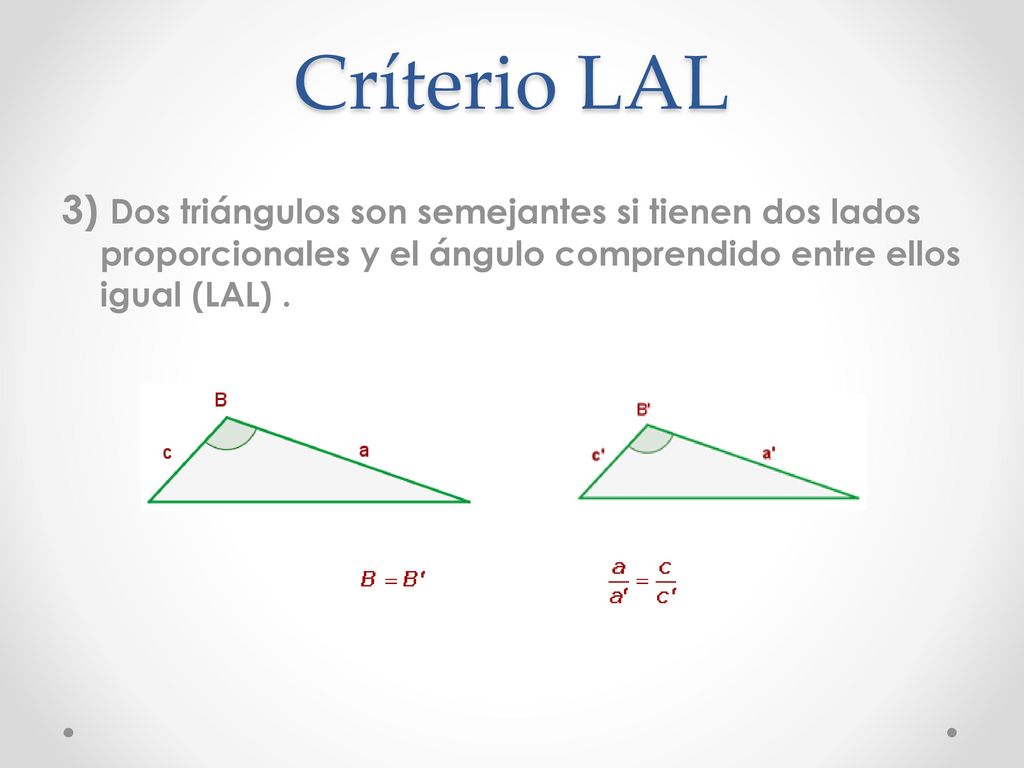 Críterio LAL 3) Dos triángulos son semejantes si tienen dos lados proporcionales y el ángulo comprendido entre ellos igual (LAL) .
