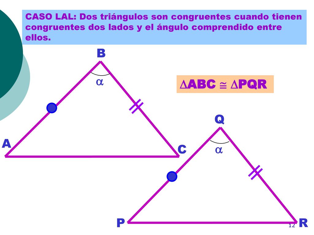CASO LAL: Dos triángulos son congruentes cuando tienen congruentes dos lados y el ángulo comprendido entre ellos.