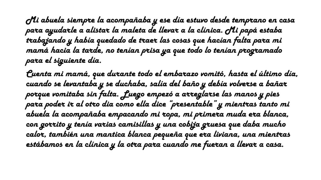 Mi abuela siempre la acompañaba y ese día estuvo desde temprano en casa para ayudarle a alistar la maleta de llevar a la clínica. Mi papá estaba trabajando y había quedado de traer las cosas que hacían falta para mi mamá hacia la tarde, no tenían prisa ya que todo lo tenían programado para el siguiente día.