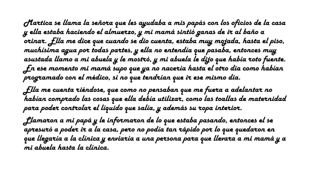 Martica se llama la señora que les ayudaba a mis papás con los oficios de la casa y ella estaba haciendo el almuerzo, y mi mamá sintió ganas de ir al baño a orinar. Ella me dice que cuando se dio cuenta, estaba muy mojada, hasta el piso, muchísima agua por todas partes, y ella no entendía que pasaba, entonces muy asustada llamo a mi abuela y le mostró, y mi abuela le dijo que había roto fuente. En ese momento mi mamá supo que ya no nacería hasta el otro dia como habían programado con el médico, si no que tendrían que ir ese mismo dia.