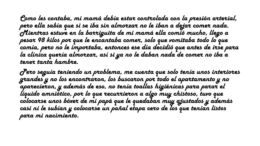 Como les contaba, mi mamá debía estar controlada con la presión arterial, pero ella sabía que si se iba sin almorzar no le iban a dejar comer nada. Mientras estuve en la barriguita de mi mamá ella comió mucho, llego a pesar 98 kilos por que le encantaba comer, solo que vomitaba todo lo que comía, pero no le importaba, entonces ese día decidió que antes de irse para la clínica quería almorzar, así si ya no le daban nada de comer no iba a tener tanta hambre.
