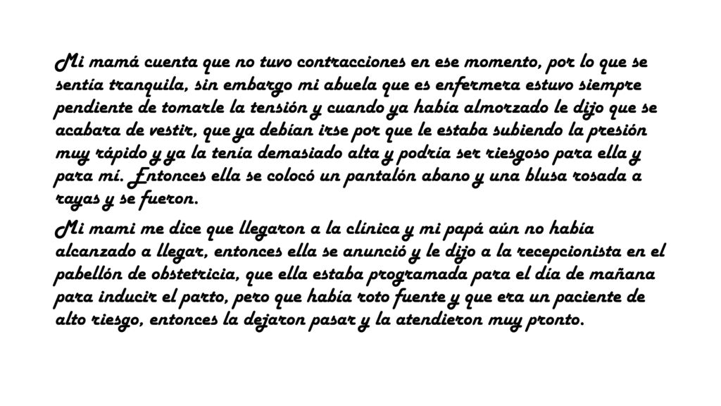 Mi mamá cuenta que no tuvo contracciones en ese momento, por lo que se sentía tranquila, sin embargo mi abuela que es enfermera estuvo siempre pendiente de tomarle la tensión y cuando ya había almorzado le dijo que se acabara de vestir, que ya debían irse por que le estaba subiendo la presión muy rápido y ya la tenía demasiado alta y podría ser riesgoso para ella y para mí. Entonces ella se colocó un pantalón abano y una blusa rosada a rayas y se fueron.