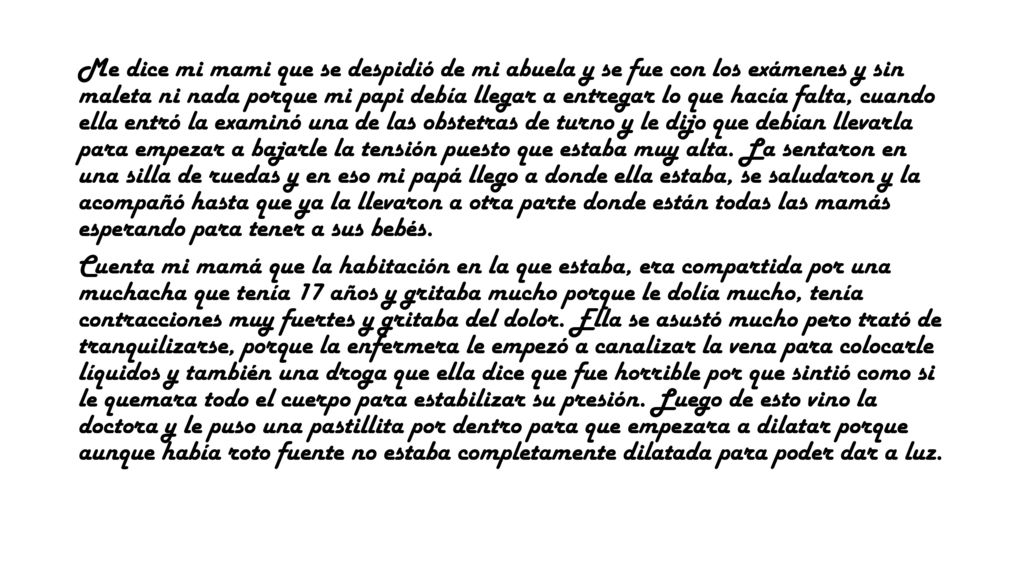 Me dice mi mami que se despidió de mi abuela y se fue con los exámenes y sin maleta ni nada porque mi papi debía llegar a entregar lo que hacía falta, cuando ella entró la examinó una de las obstetras de turno y le dijo que debían llevarla para empezar a bajarle la tensión puesto que estaba muy alta. La sentaron en una silla de ruedas y en eso mi papá llego a donde ella estaba, se saludaron y la acompañó hasta que ya la llevaron a otra parte donde están todas las mamás esperando para tener a sus bebés.