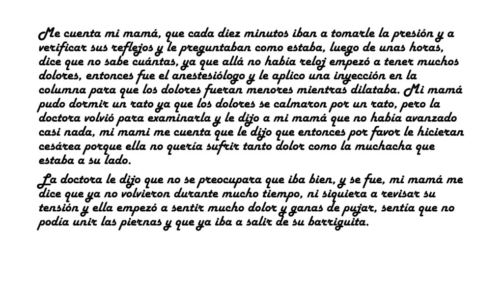 Me cuenta mi mamá, que cada diez minutos iban a tomarle la presión y a verificar sus reflejos y le preguntaban como estaba, luego de unas horas, dice que no sabe cuántas, ya que allá no había reloj empezó a tener muchos dolores, entonces fue el anestesiólogo y le aplico una inyección en la columna para que los dolores fueran menores mientras dilataba. Mi mamá pudo dormir un rato ya que los dolores se calmaron por un rato, pero la doctora volvió para examinarla y le dijo a mi mamá que no había avanzado casi nada, mi mami me cuenta que le dijo que entonces por favor le hicieran cesárea porque ella no quería sufrir tanto dolor como la muchacha que estaba a su lado.