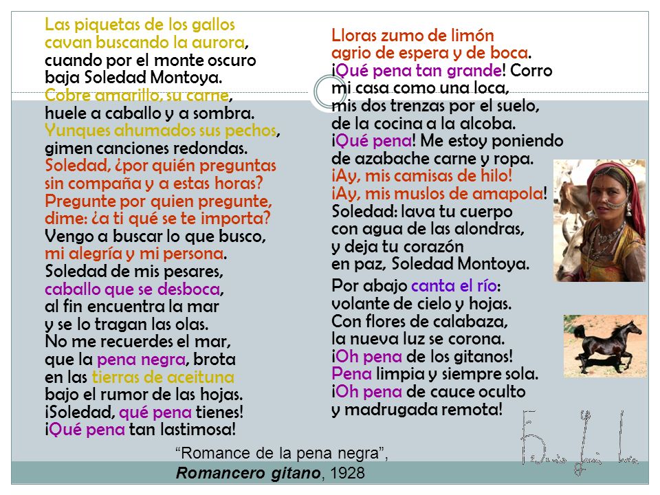 Las piquetas de los gallos cavan buscando la aurora, cuando por el monte oscuro baja Soledad Montoya. Cobre amarillo, su carne, huele a caballo y a sombra. Yunques ahumados sus pechos, gimen canciones redondas. Soledad, ¿por quién preguntas sin compaña y a estas horas Pregunte por quien pregunte, dime: ¿a ti qué se te importa Vengo a buscar lo que busco, mi alegría y mi persona. Soledad de mis pesares, caballo que se desboca, al fin encuentra la mar y se lo tragan las olas. No me recuerdes el mar, que la pena negra, brota en las tierras de aceituna bajo el rumor de las hojas. ¡Soledad, qué pena tienes! ¡Qué pena tan lastimosa!