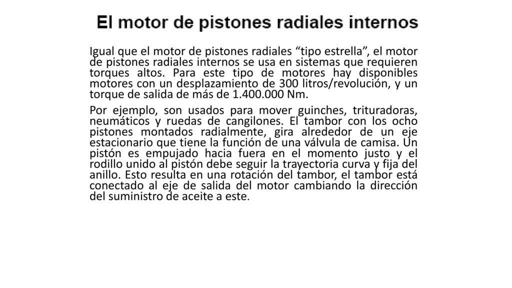 Igual que el motor de pistones radiales tipo estrella , el motor de pistones radiales internos se usa en sistemas que requieren torques altos. Para este tipo de motores hay disponibles motores con un desplazamiento de 300 litros/revolución, y un torque de salida de más de Nm.