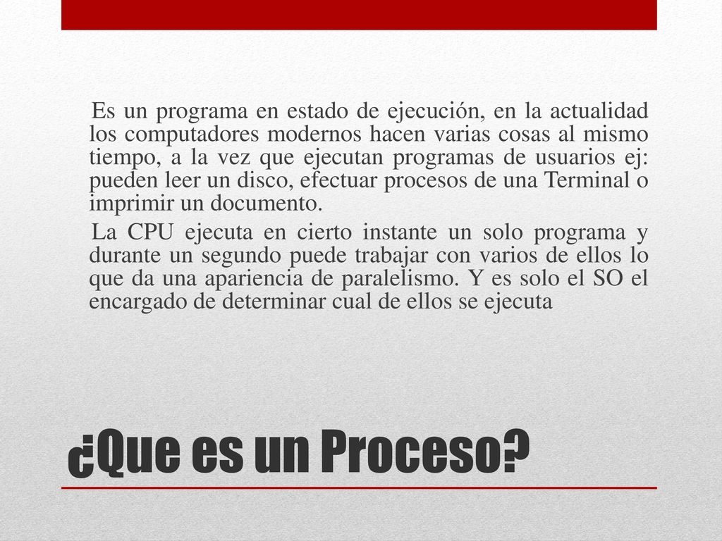 Es un programa en estado de ejecución, en la actualidad los computadores modernos hacen varias cosas al mismo tiempo, a la vez que ejecutan programas de usuarios ej: pueden leer un disco, efectuar procesos de una Terminal o imprimir un documento. La CPU ejecuta en cierto instante un solo programa y durante un segundo puede trabajar con varios de ellos lo que da una apariencia de paralelismo. Y es solo el SO el encargado de determinar cual de ellos se ejecuta