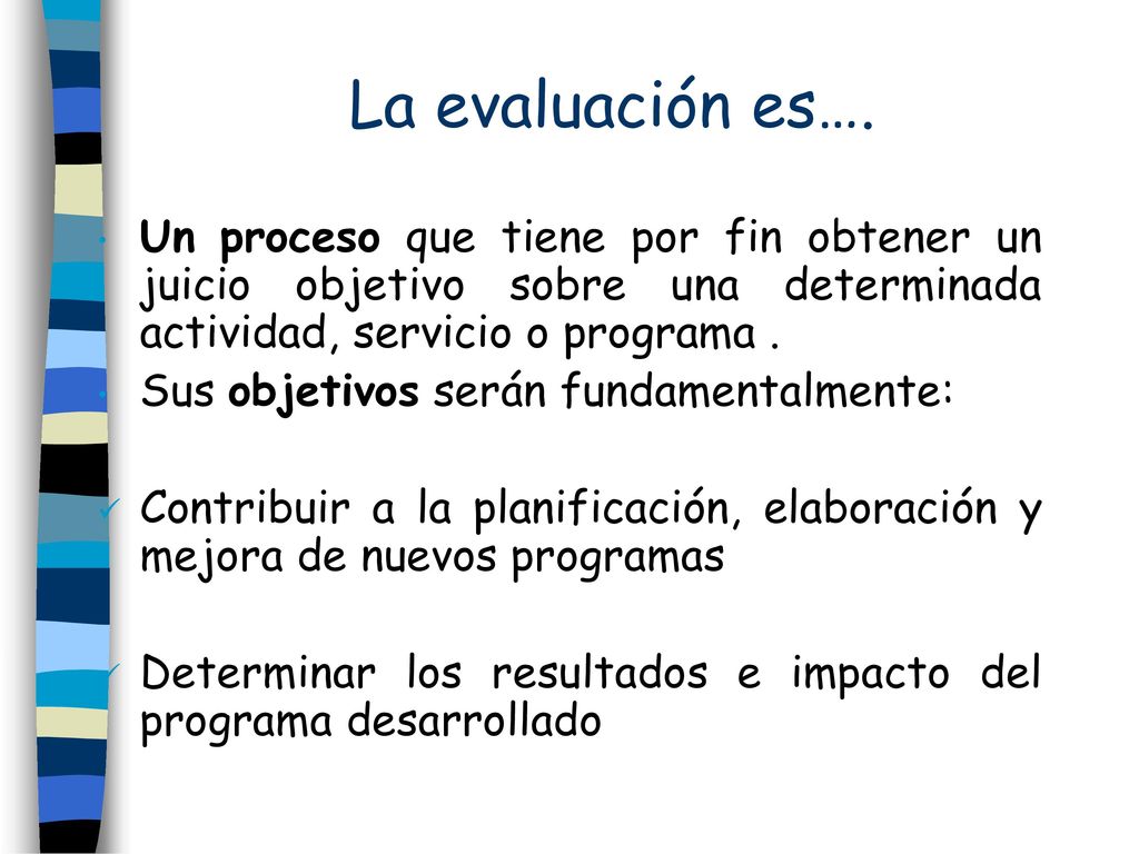 La evaluación es…. Un proceso que tiene por fin obtener un juicio objetivo sobre una determinada actividad, servicio o programa .