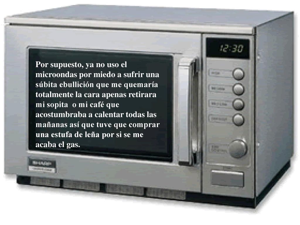 Por supuesto, ya no uso el microondas por miedo a sufrir una súbita ebullición que me quemaría totalmente la cara apenas retirara mi sopita o mi café que acostumbraba a calentar todas las mañanas así que tuve que comprar una estufa de leña por si se me acaba el gas.