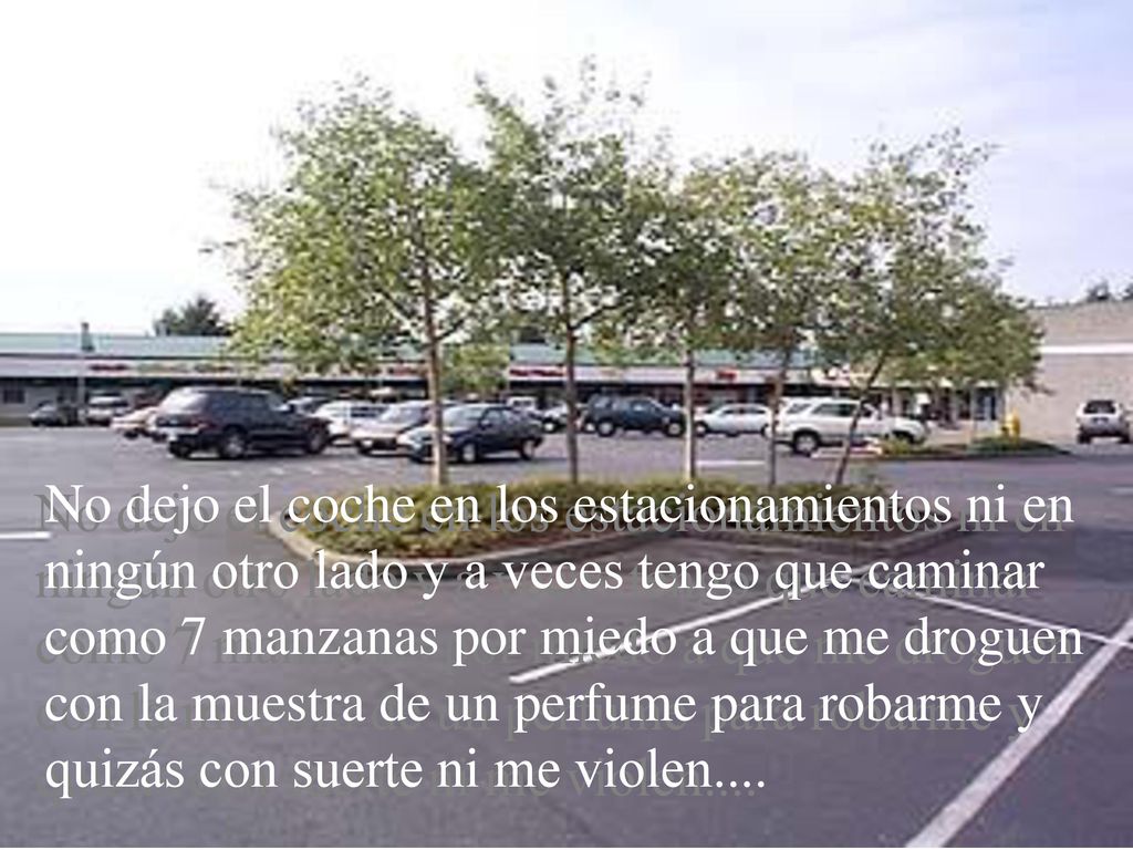 No dejo el coche en los estacionamientos ni en ningún otro lado y a veces tengo que caminar como 7 manzanas por miedo a que me droguen con la muestra de un perfume para robarme y quizás con suerte ni me violen....
