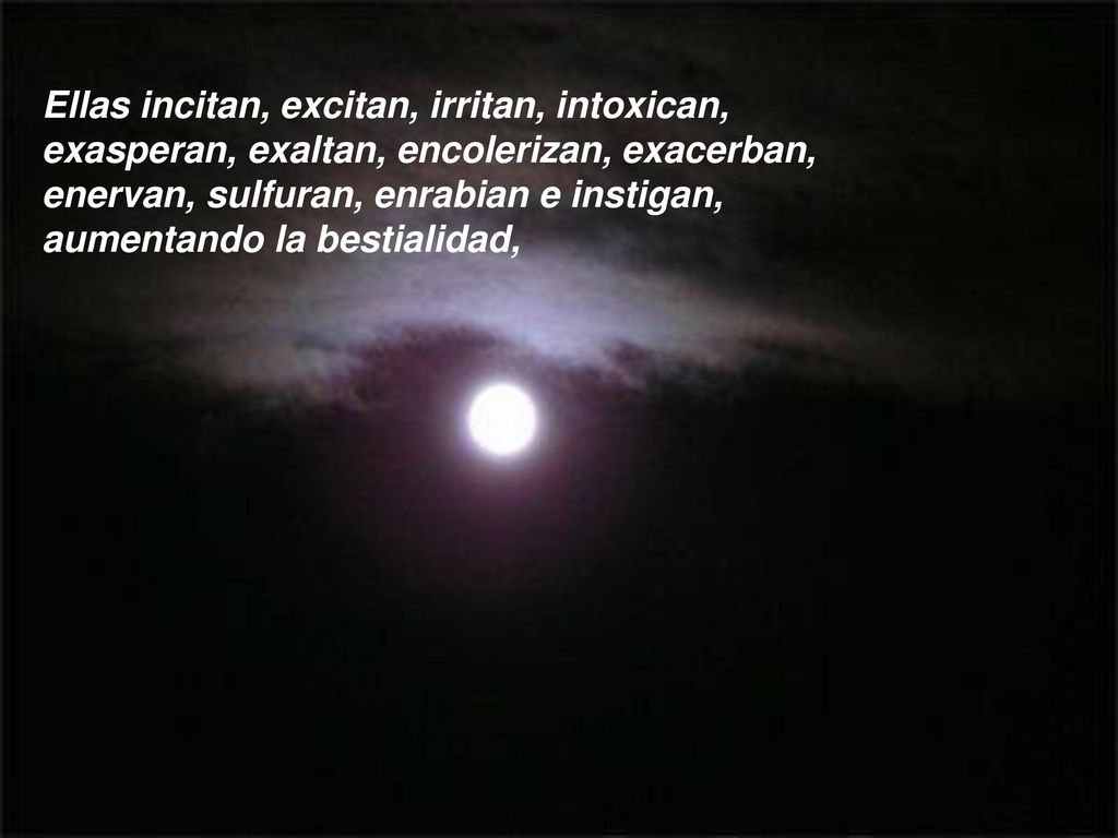 Ellas incitan, excitan, irritan, intoxican, exasperan, exaltan, encolerizan, exacerban, enervan, sulfuran, enrabian e instigan, aumentando la bestialidad,