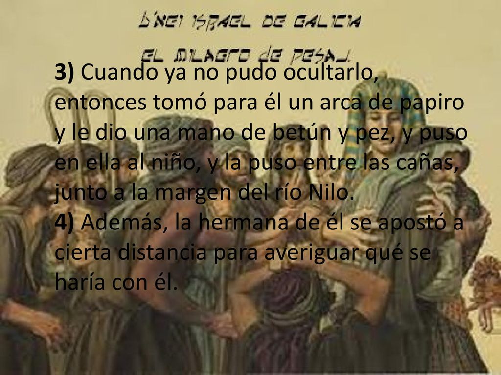 3) Cuando ya no pudo ocultarlo, entonces tomó para él un arca de papiro y le dio una mano de betún y pez, y puso en ella al niño, y la puso entre las cañas, junto a la margen del río Nilo.