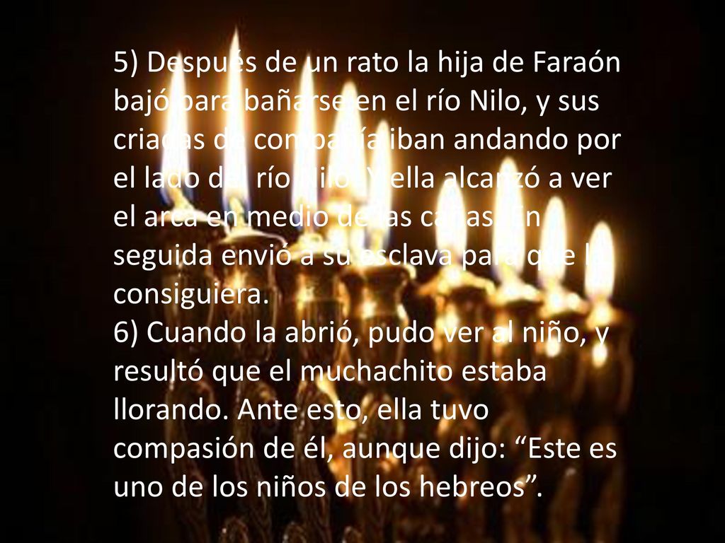 5) Después de un rato la hija de Faraón bajó para bañarse en el río Nilo, y sus criadas de compañía iban andando por el lado del río Nilo. Y ella alcanzó a ver el arca en medio de las cañas. En seguida envió a su esclava para que la consiguiera.