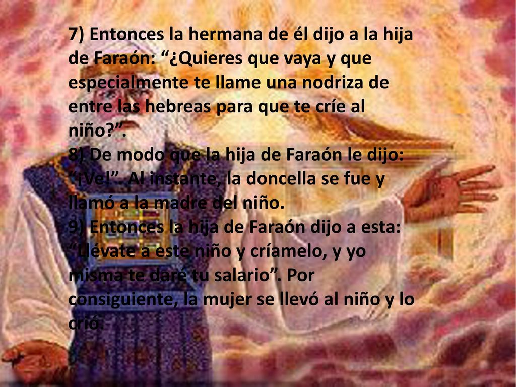 7) Entonces la hermana de él dijo a la hija de Faraón: ¿Quieres que vaya y que especialmente te llame una nodriza de entre las hebreas para que te críe al niño .