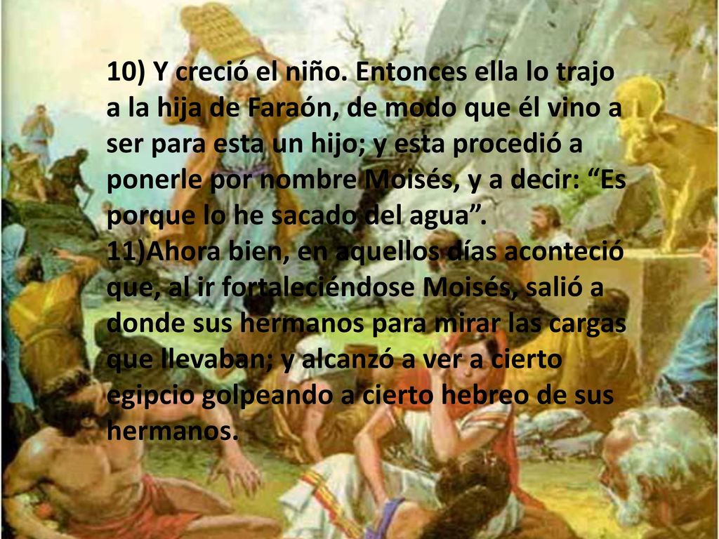 10) Y creció el niño. Entonces ella lo trajo a la hija de Faraón, de modo que él vino a ser para esta un hijo; y esta procedió a ponerle por nombre Moisés, y a decir: Es porque lo he sacado del agua .