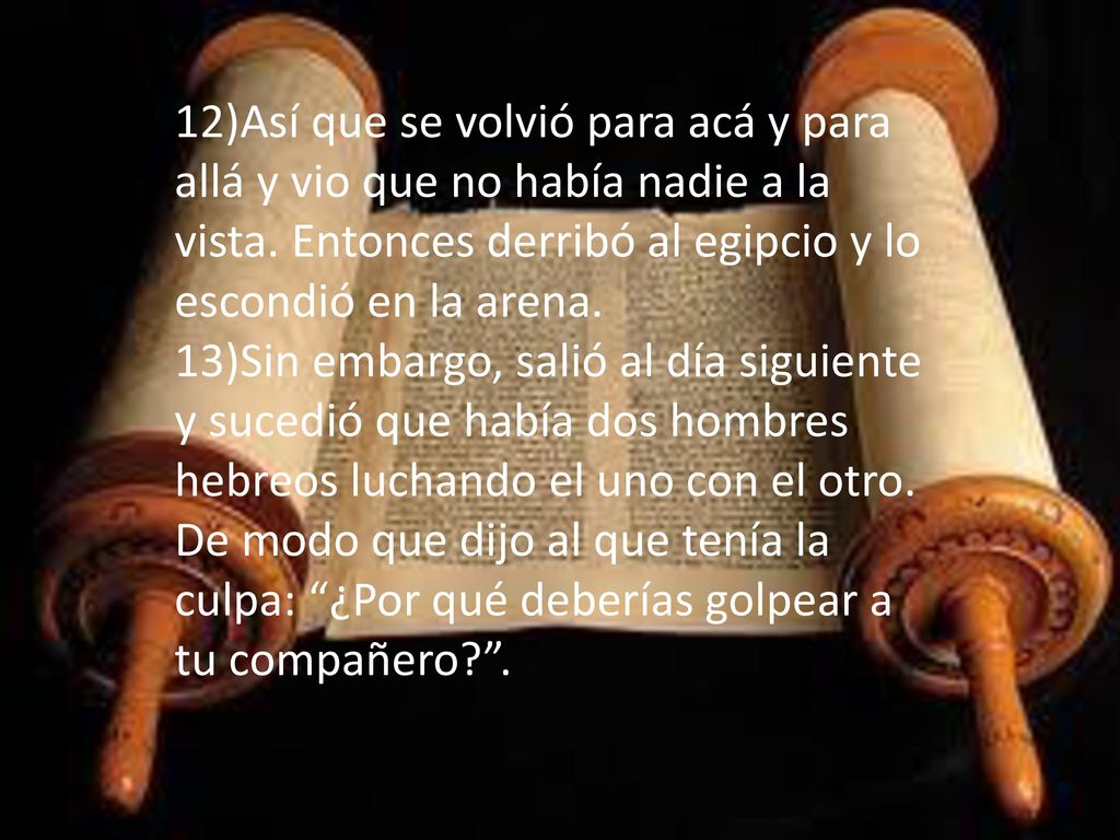 12)Así que se volvió para acá y para allá y vio que no había nadie a la vista. Entonces derribó al egipcio y lo escondió en la arena.