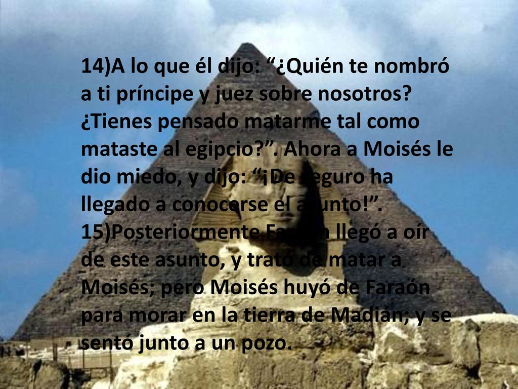 14)A lo que él dijo: ¿Quién te nombró a ti príncipe y juez sobre nosotros ¿Tienes pensado matarme tal como mataste al egipcio . Ahora a Moisés le dio miedo, y dijo: ¡De seguro ha llegado a conocerse el asunto! .