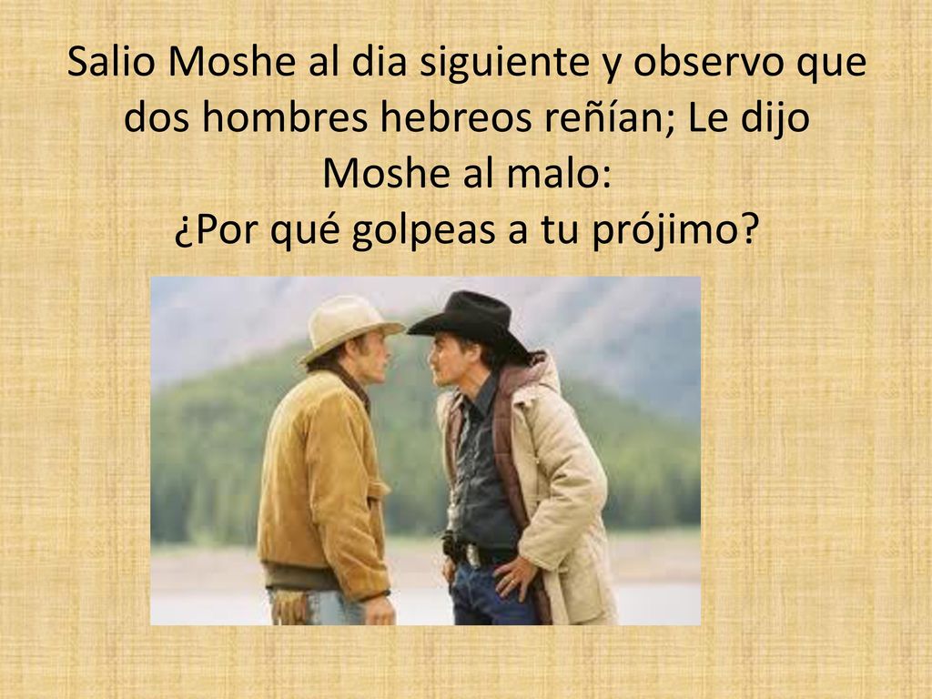 Salio Moshe al dia siguiente y observo que dos hombres hebreos reñían; Le dijo Moshe al malo: ¿Por qué golpeas a tu prójimo