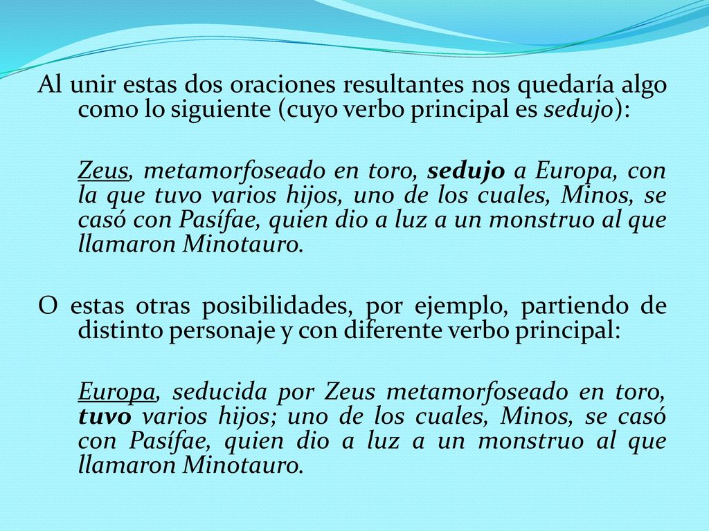 Al unir estas dos oraciones resultantes nos quedaría algo como lo siguiente (cuyo verbo principal es sedujo): Zeus, metamorfoseado en toro, sedujo a Europa, con la que tuvo varios hijos, uno de los cuales, Minos, se casó con Pasífae, quien dio a luz a un monstruo al que llamaron Minotauro.