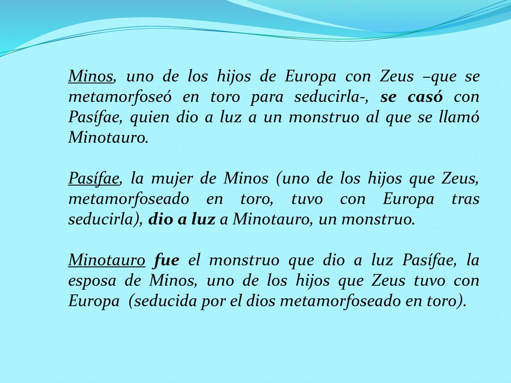 Minos, uno de los hijos de Europa con Zeus –que se metamorfoseó en toro para seducirla-, se casó con Pasífae, quien dio a luz a un monstruo al que se llamó Minotauro.