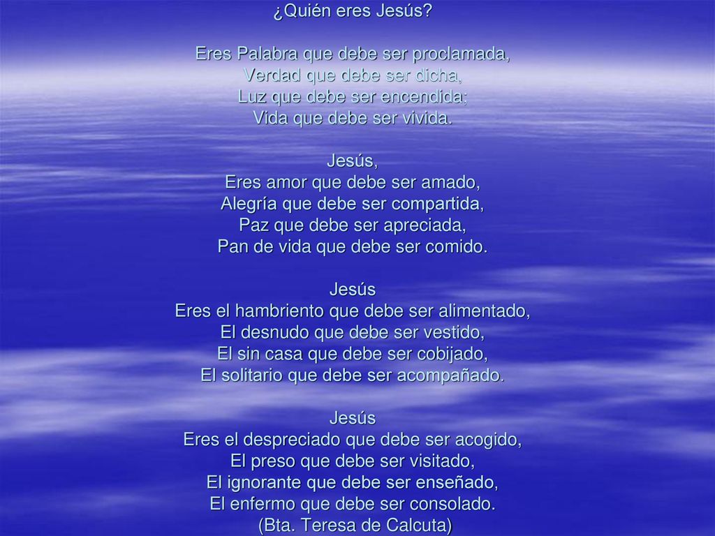 ¿Quién eres Jesús Eres Palabra que debe ser proclamada, Verdad que debe ser dicha, Luz que debe ser encendida; Vida que debe ser vivida. Jesús, Eres amor que debe ser amado, Alegría que debe ser compartida, Paz que debe ser apreciada, Pan de vida que debe ser comido. Jesús Eres el hambriento que debe ser alimentado, El desnudo que debe ser vestido, El sin casa que debe ser cobijado, El solitario que debe ser acompañado. Jesús Eres el despreciado que debe ser acogido, El preso que debe ser visitado, El ignorante que debe ser enseñado, El enfermo que debe ser consolado. (Bta.