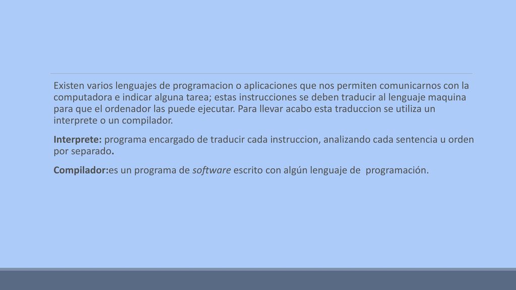 Existen varios lenguajes de programacion o aplicaciones que nos permiten comunicarnos con la computadora e indicar alguna tarea; estas instrucciones se deben traducir al lenguaje maquina para que el ordenador las puede ejecutar. Para llevar acabo esta traduccion se utiliza un interprete o un compilador.
