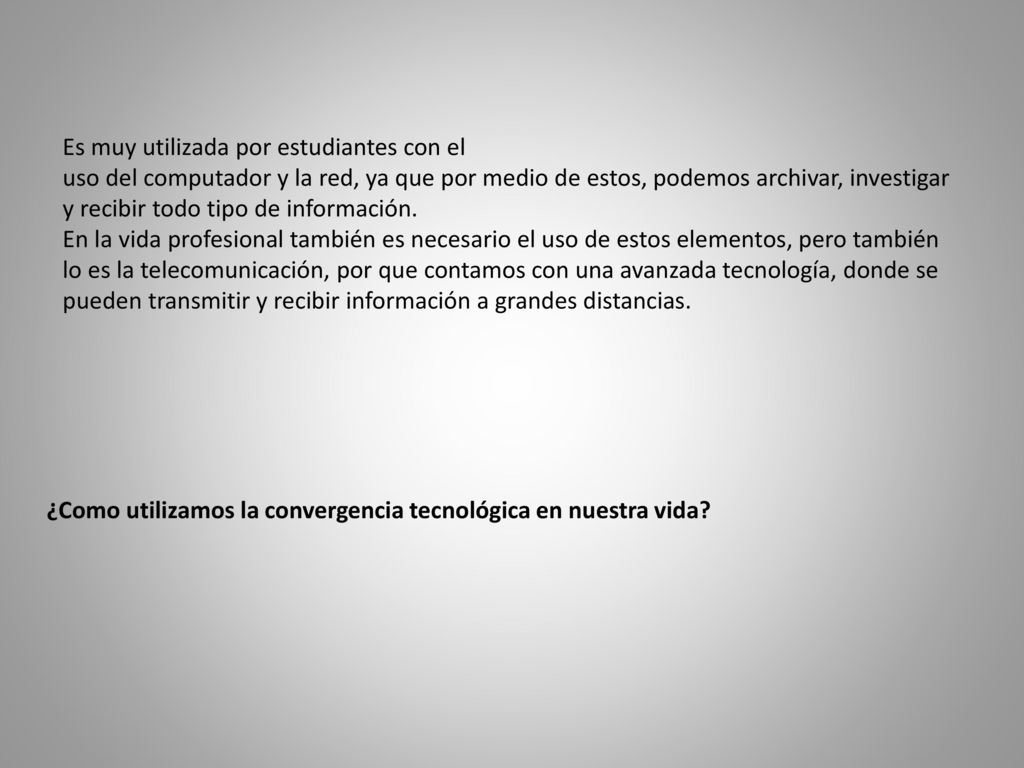 Es muy utilizada por estudiantes con el uso del computador y la red, ya que por medio de estos, podemos archivar, investigar y recibir todo tipo de información. En la vida profesional también es necesario el uso de estos elementos, pero también lo es la telecomunicación, por que contamos con una avanzada tecnología, donde se pueden transmitir y recibir información a grandes distancias.
