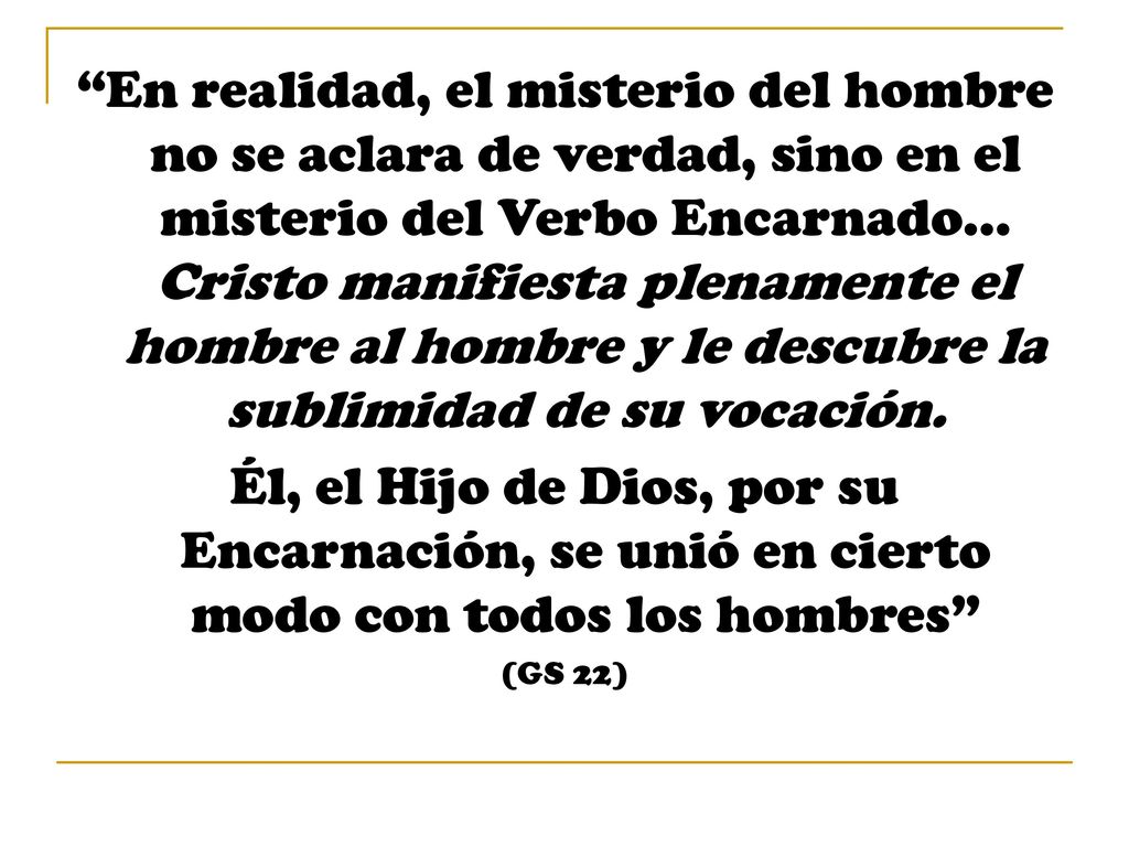 En realidad, el misterio del hombre no se aclara de verdad, sino en el misterio del Verbo Encarnado… Cristo manifiesta plenamente el hombre al hombre y le descubre la sublimidad de su vocación.