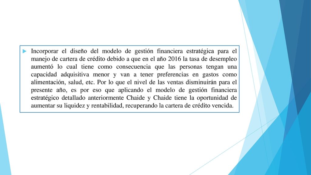 Incorporar el diseño del modelo de gestión financiera estratégica para el manejo de cartera de crédito debido a que en el año 2016 la tasa de desempleo aumentó lo cual tiene como consecuencia que las personas tengan una capacidad adquisitiva menor y van a tener preferencias en gastos como alimentación, salud, etc.