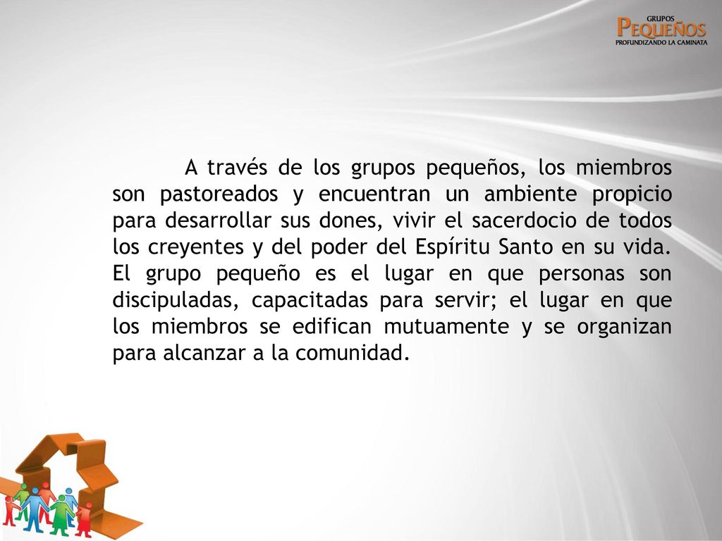 A través de los grupos pequeños, los miembros son pastoreados y encuentran un ambiente propicio para desarrollar sus dones, vivir el sacerdocio de todos los creyentes y del poder del Espíritu Santo en su vida.